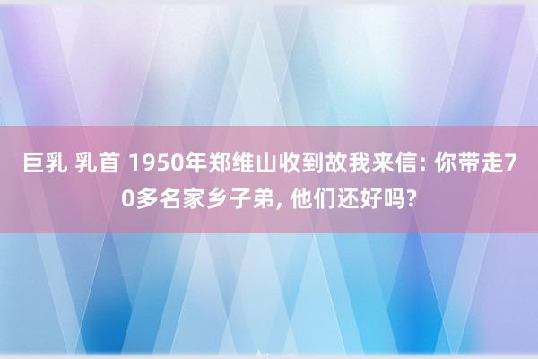 巨乳 乳首 1950年郑维山收到故我来信: 你带走70多名家乡子弟, 他们还好吗?