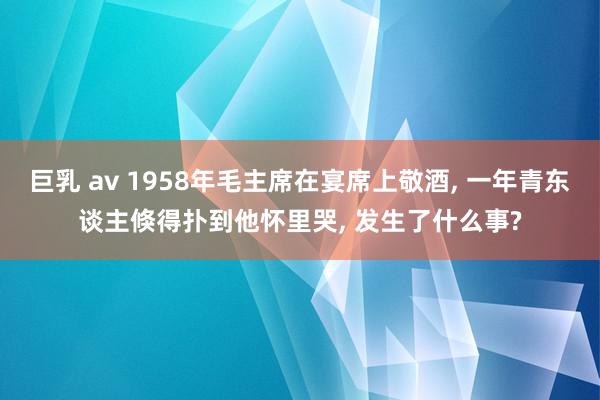 巨乳 av 1958年毛主席在宴席上敬酒, 一年青东谈主倏得扑到他怀里哭, 发生了什么事?