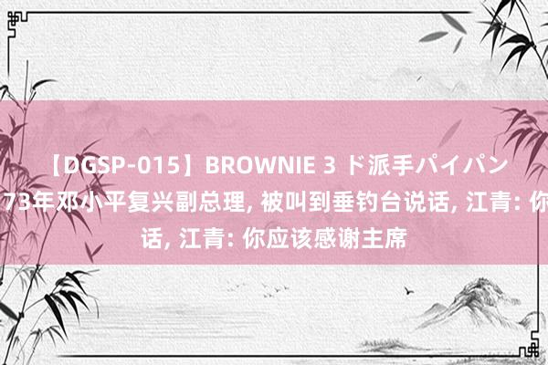 【DGSP-015】BROWNIE 3 ド派手パイパン強め黒ギャル 73年邓小平复兴副总理, 被叫到垂钓台说话, 江青: 你应该感谢主席