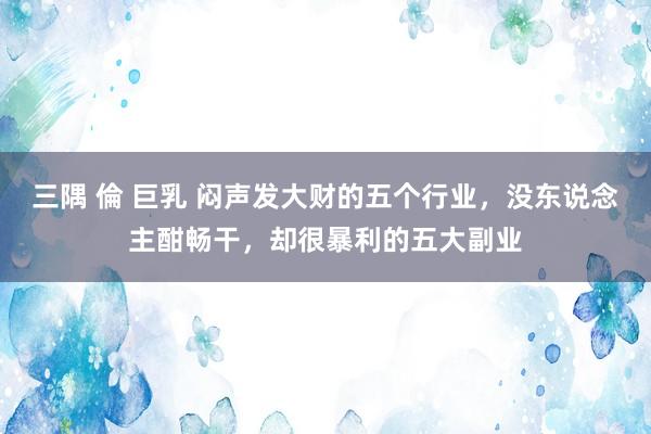 三隅 倫 巨乳 闷声发大财的五个行业，没东说念主酣畅干，却很暴利的五大副业