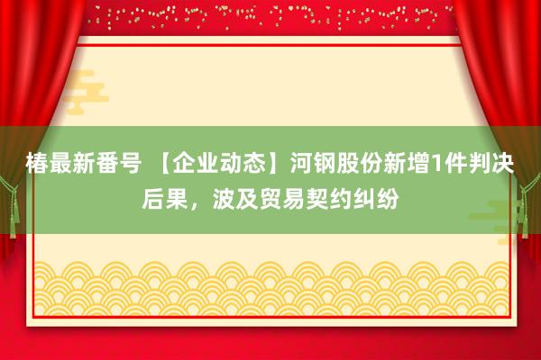 椿最新番号 【企业动态】河钢股份新增1件判决后果，波及贸易契约纠纷