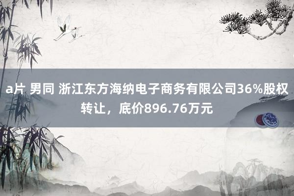 a片 男同 浙江东方海纳电子商务有限公司36%股权转让，底价896.76万元