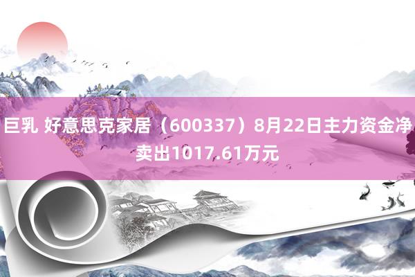 巨乳 好意思克家居（600337）8月22日主力资金净卖出1017.61万元