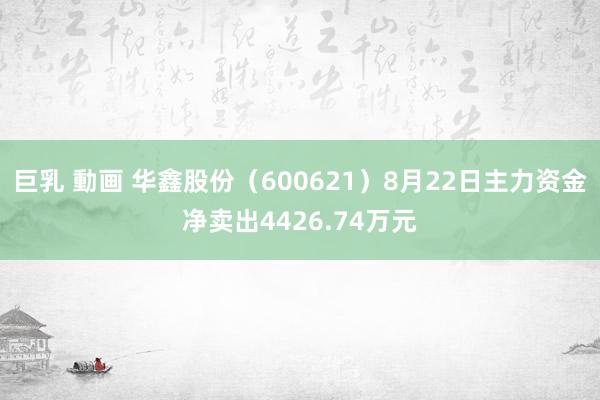 巨乳 動画 华鑫股份（600621）8月22日主力资金净卖出4426.74万元