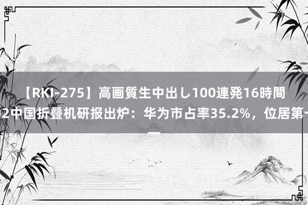 【RKI-275】高画質生中出し100連発16時間 Q2中国折叠机研报出炉：华为市占率35.2%，位居第一