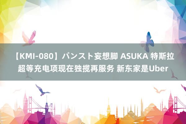 【KMI-080】パンスト妄想脚 ASUKA 特斯拉超等充电项现在独揽再服务 新东家是Uber