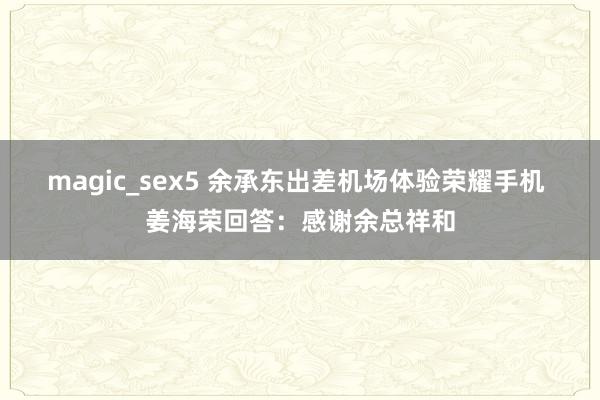 magic_sex5 余承东出差机场体验荣耀手机 姜海荣回答：感谢余总祥和