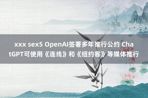 xxx sex5 OpenAI签署多年推行公约 ChatGPT可使用《连线》和《纽约客》等媒体推行