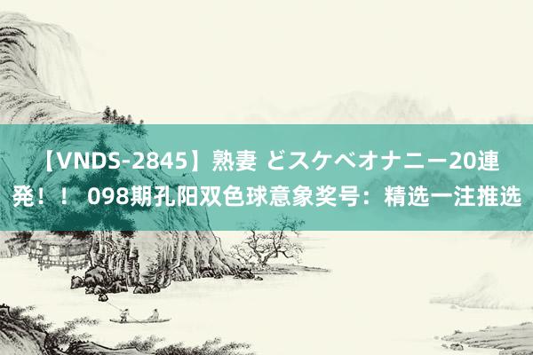 【VNDS-2845】熟妻 どスケベオナニー20連発！！ 098期孔阳双色球意象奖号：精选一注推选