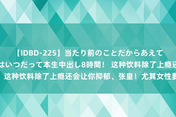 【IDBD-225】当たり前のことだからあえて言わなかったけど…IPはいつだって本生中出し8時間！ 这种饮料除了上瘾还会让你抑郁、张皇！尤其女性要少喝！