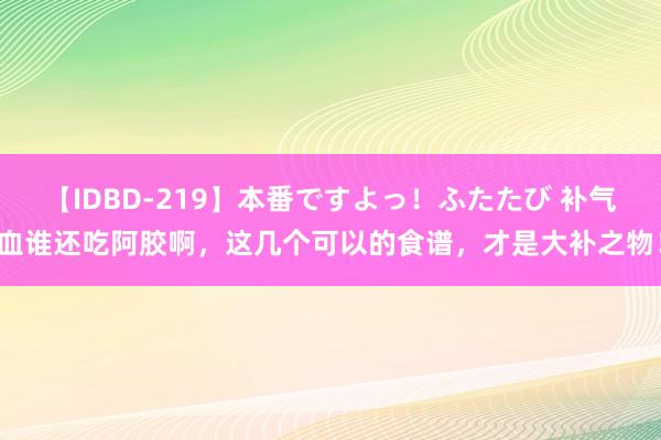 【IDBD-219】本番ですよっ！ふたたび 补气血谁还吃阿胶啊，这几个可以的食谱，才是大补之物！