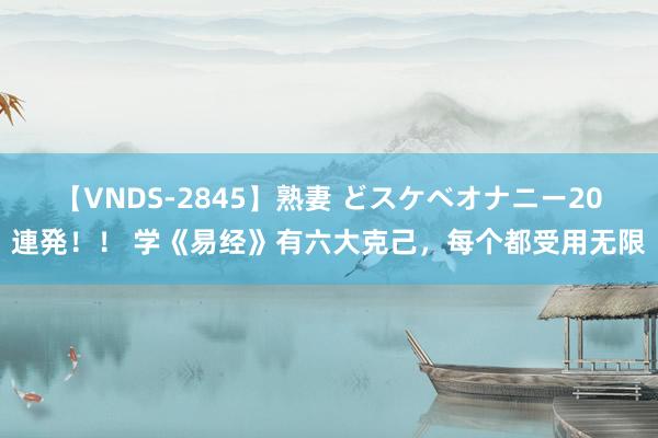 【VNDS-2845】熟妻 どスケベオナニー20連発！！ 学《易经》有六大克己，每个都受用无限