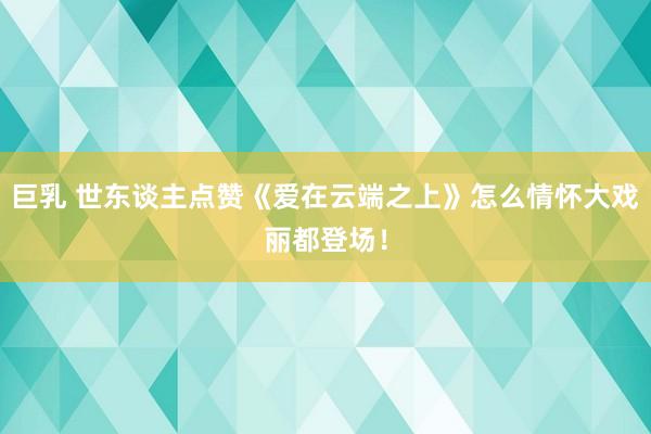 巨乳 世东谈主点赞《爱在云端之上》怎么情怀大戏丽都登场！