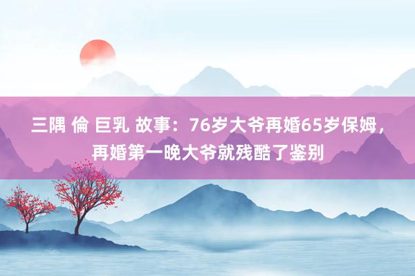 三隅 倫 巨乳 故事：76岁大爷再婚65岁保姆，再婚第一晚大爷就残酷了鉴别