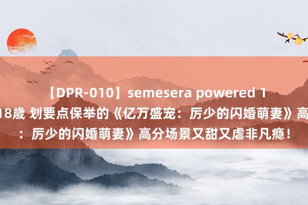 【DPR-010】semesera powered 10 ギャル女痴校生 リサ18歳 划要点保举的《亿万盛宠：厉少的闪婚萌妻》高分场景又甜又虐非凡瘾！