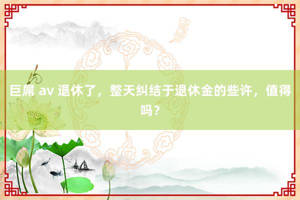 巨屌 av 退休了，整天纠结于退休金的些许，值得吗？