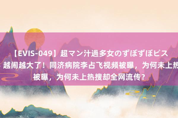 【EVIS-049】超マン汁過多女のずぼずぼピストンオナニー 3 越闹越大了！同济病院李占飞视频被曝，为何未上热搜却全网流传？