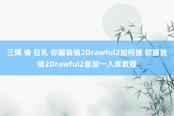 三隅 倫 巨乳 你画我猜2Drawful2如何搜 你画我猜2Drawful2喜加一入库教程