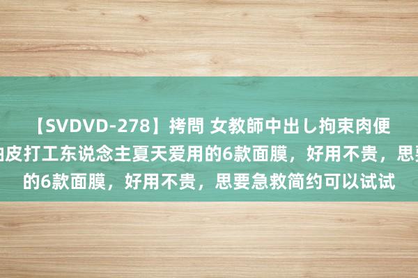 【SVDVD-278】拷問 女教師中出し拘束肉便器 仁科百華 RISA 油皮打工东说念主夏天爱用的6款面膜，好用不贵，思要急救简约可以试试