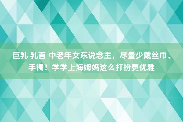 巨乳 乳首 中老年女东说念主，尽量少戴丝巾、手镯！学学上海姆妈这么打扮更优雅