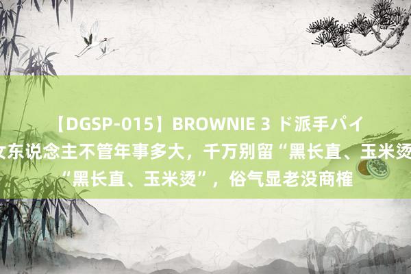 【DGSP-015】BROWNIE 3 ド派手パイパン強め黒ギャル 女东说念主不管年事多大，千万别留“黑长直、玉米烫”，俗气显老没商榷