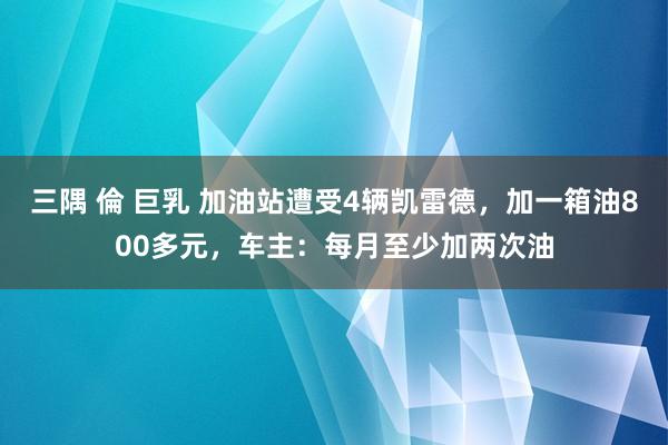 三隅 倫 巨乳 加油站遭受4辆凯雷德，加一箱油800多元，车主：每月至少加两次油