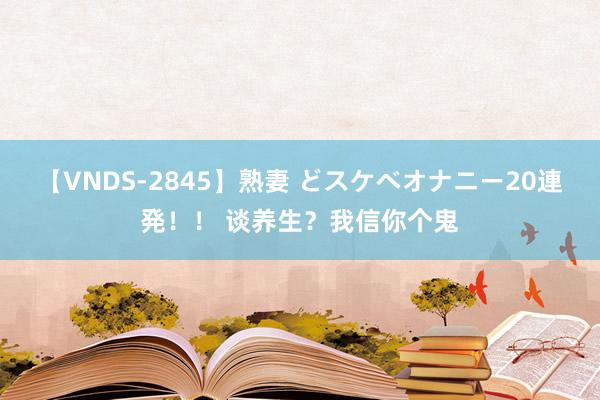 【VNDS-2845】熟妻 どスケベオナニー20連発！！ 谈养生？我信你个鬼