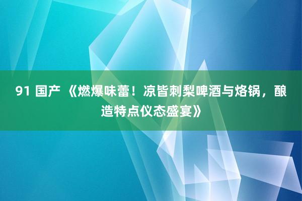 91 国产 《燃爆味蕾！凉皆刺梨啤酒与烙锅，酿造特点仪态盛宴》