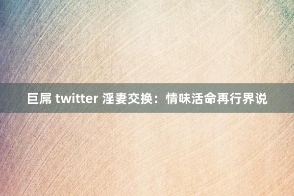 巨屌 twitter 淫妻交换：情味活命再行界说